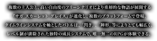 複数の主人公と、高い自由度のフリーシナリオにより重層的な物語が展開する『サガ スカーレット グレイス』が進化し、複数のプラットフォームで登場。タイムラインシステムを軸としたバトルは、「閃き」、「陣形」等によりとても幅広く、レベル制が排除された独特の成長システムで、唯一無二のRPGが体験できる