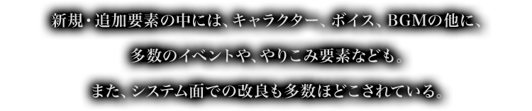 新規・追加要素の中には、キャラクター、ボイス、BGMの他に、多数のイベントや、やりこみ要素なども。また、システム面での改良も多数ほどこされている。