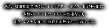 新規・追加要素の中には、キャラクター、ボイス、BGMの他に、多数のイベントや、やりこみ要素なども。また、システム面での改良も多数ほどこされている。