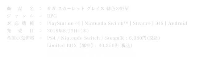 商品名：サガ スカーレット グレイス 緋色の野望
ジャンル：RPG
対応機種：PlayStation®4 ┃Nintendo Switch™┃Steam® ┃iOS ┃Android
発売日：2018年8月2日（木）
価格：PS4 / Nintendo Switch / Steam版 : 6,380円（税込） / Limited BOX【邪神】: 20,350円（税込） / iOS / Android版 : 4,900円（税込）