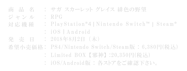 商品名：サガ スカーレット グレイス 緋色の野望
ジャンル：RPG
対応機種：PlayStation®4 ┃Nintendo Switch™┃Steam® ┃iOS ┃Android
発売日：2018年8月2日（木）
価格：PS4 / Nintendo Switch / Steam版 : 6,380円（税込） / Limited BOX【邪神】: 20,350円（税込） / iOS / Android版 : 4,900円（税込）