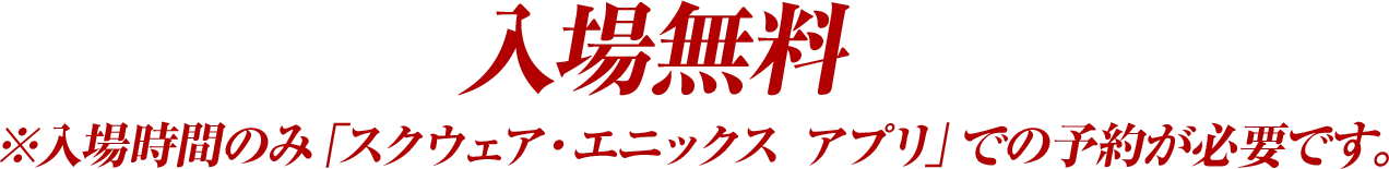 入場無料※入場時間のみ「スクウェア・エニックス アプリ」での予約が必要です。