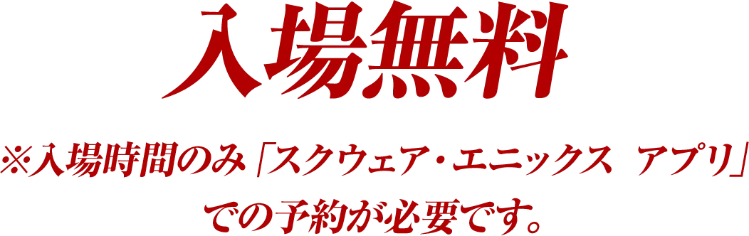 入場無料※入場時間のみ「スクウェア・エニックス アプリ」での予約が必要です。