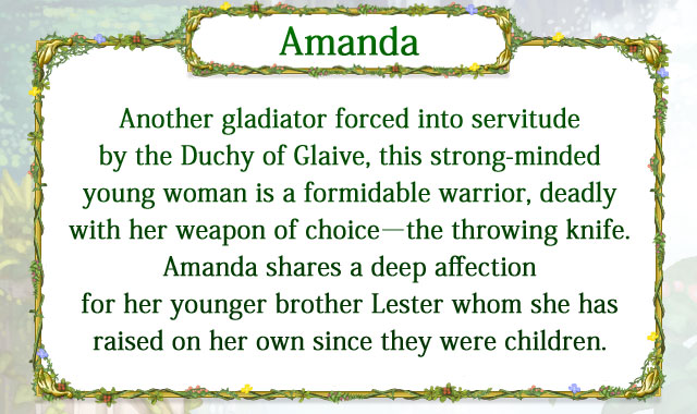 【Amanda】 Another gladiator forced into servitude by the Duchy of Glaive, this strong-minded young woman is a formidable warrior, deadly with her weapon of choice―the throwing knife. Amanda shares a deep affection for her younger brother Lester whom she has raised on her own since they were children.