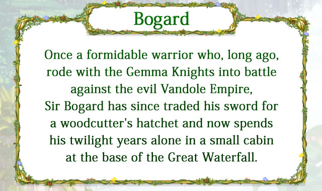 【Bogard】 Once a formidable warrior who, long ago, rode with the Gemma Knights into battle against the evil Vandole Empire, Sir Bogard has since traded his sword for a woodcutter's hatchet and now spends his twilight years alone in a small cabin at the base of the Great Waterfall. 