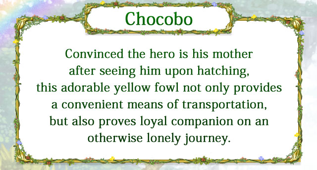 【Chocobo】 Convinced the hero is his mother after seeing him upon hatching, this adorable yellow fowl not only provides a convenient means of transportation, but also proves loyal companion on an otherwise lonely journey.