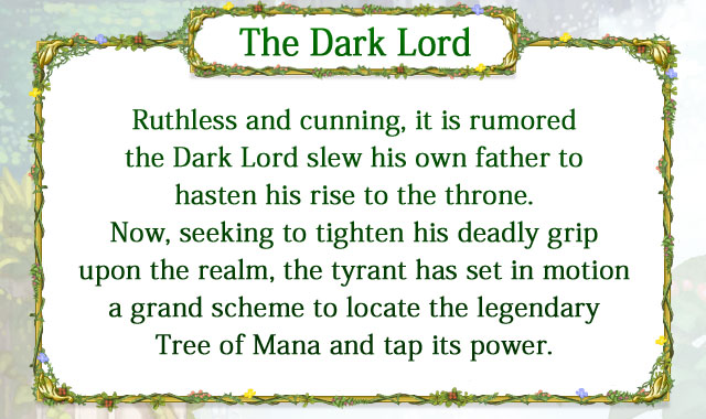 【The Dark Lord】 Ruthless and cunning, it is rumored the Dark Lord slew his own father to hasten his rise to the throne. Now, seeking to tighten his deadly grip upon the realm, the tyrant has set in motion a grand scheme to locate the legendary Tree of Mana and tap its power.