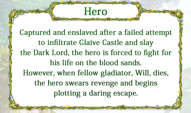 【Hero】 Captured and enslaved after a failed attempt to infiltrate Glaive Castle and slay the Dark Lord, the hero is forced to fight for his life on the blood sands. However, when fellow gladiator, Will, dies, the hero swears revenge and begins plotting a daring escape.