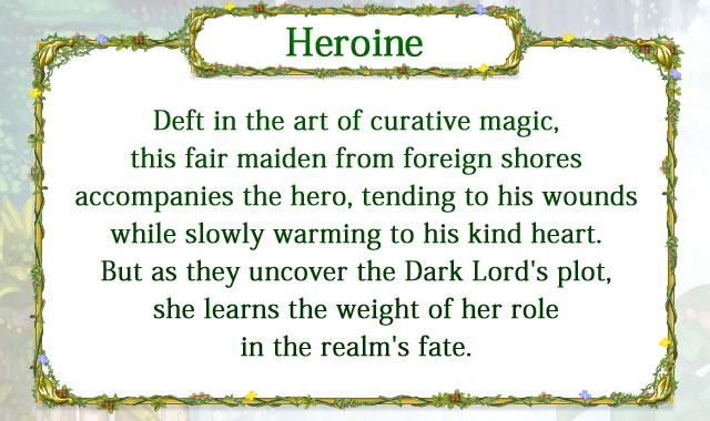 【Heroine】 Deft in the art of curative magic, this fair maiden from foreign shores accompanies the hero, tending to his wounds while slowly warming to his kind heart. But as they uncover the Dark Lord's plot, she learns the weight of her role in the realm's fate.