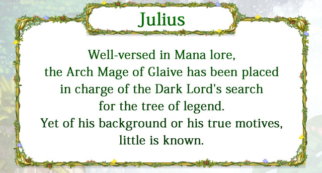 【Julius】 Well-versed in Mana lore, the Arch Mage of Glaive has been placed in charge of the Dark Lord's search for the tree of legend. Yet of his background or his true motives, little is known.