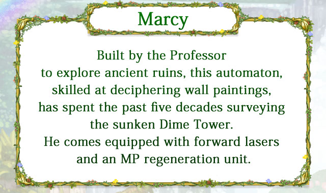 【Marcy】 Built by the Professor to explore ancient ruins, this automaton, skilled at deciphering wall paintings, has spent the past five decades surveying the sunken Dime Tower. He comes equipped with forward lasers and an MP regeneration unit.