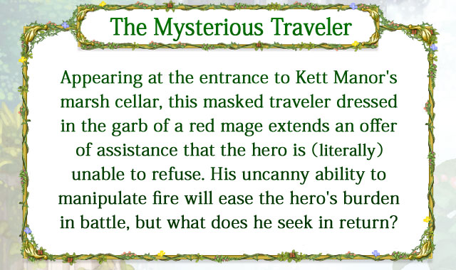 【The Mysterious Traveler】 Appearing at the entrance to Kett Manor's marsh cellar, this masked traveler dressed in the garb of a red mage extends an offer of assistance that the hero is (literally) unable to refuse. His uncanny ability to manipulate fire will ease the hero's burden in battle, but what does he seek in return?