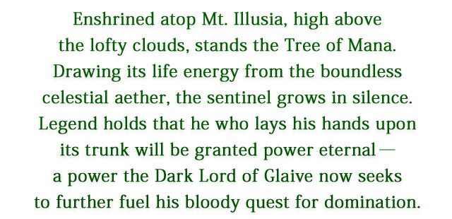 Enshrined atop Mt. Illusia, high above the lofty clouds, stands the Tree of Mana. Drawing its life energy from the boundless celestial aether, the sentinel grows in silence. Legend holds that he who lays his hands upon its trunk will be granted power eternal―a power the Dark Lord of Glaive now seeks to further fuel his bloody quest for domination.