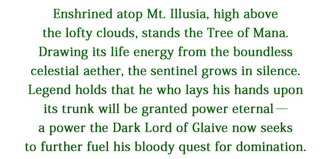 Enshrined atop Mt. Illusia, high above the lofty clouds, stands the Tree of Mana. Drawing its life energy from the boundless celestial aether, the sentinel grows in silence. Legend holds that he who lays his hands upon its trunk will be granted power eternal―a power the Dark Lord of Glaive now seeks to further fuel his bloody quest for domination.