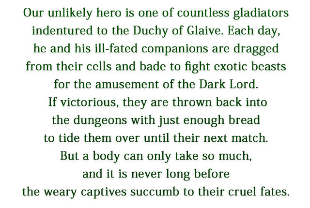 Our unlikely hero is one of countless gladiators indentured to the Duchy of Glaive. Each day, he and his ill-fated companions are dragged from their cells and bade to fight exotic beasts for the amusement of the Dark Lord. If victorious, they are thrown back into the dungeons with just enough bread to tide them over until their next match. But a body can only take so much, and it is never long before the weary captives succumb to their cruel fates.