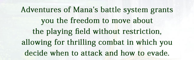 Adventures of Mana's battle system grants you the freedom to move about the playing field without restriction, allowing for thrilling combat in which you decide when to attack and how to evade.