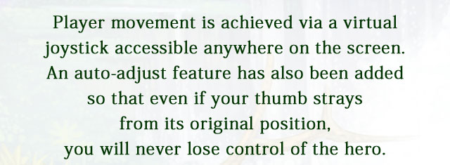 Player movement is achieved via a virtual joystick accessible anywhere on the screen. An auto-adjust feature has also been added so that even if your thumb strays from its original position, you will never lose control of the hero.