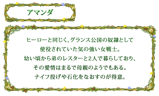 【アマンダ】 ヒーローと同じく、グランス公国の奴隷として使役されていた気の強い女戦士。幼い頃から弟のレスターと2人で暮らしており、その愛情はまるで母親のようでもある。ナイフ投げや石化をなおすのが得意。