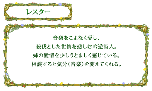 【レスター】 音楽をこよなく愛し、殺伐とした世情を悲しむ吟遊詩人。姉の愛情を少しうとましく感じている。相談すると気分（音楽）を変えてくれる。