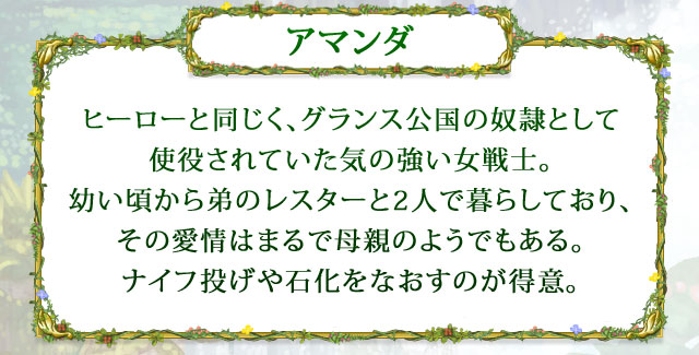 【アマンダ】 ヒーローと同じく、グランス公国の奴隷として使役されていた気の強い女戦士。幼い頃から弟のレスターと2人で暮らしており、その愛情はまるで母親のようでもある。ナイフ投げや石化をなおすのが得意。