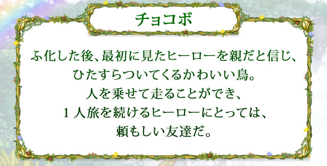 【チョコボ】 ふ化した後、最初に見たヒーローを親だと信じ、ひたすらついてくるかわいい鳥。人を乗せて走ることができ、１人旅を続けるヒーローにとっては、頼もしい友達だ。