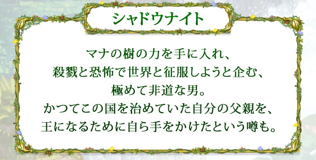 【シャドウナイト】 マナの樹の力を手に入れ、殺戮と恐怖で世界と征服しようと企む、極めて非道な男。かつてこの国を治めていた自分の父親を、王になるために自ら手をかけたという噂も。