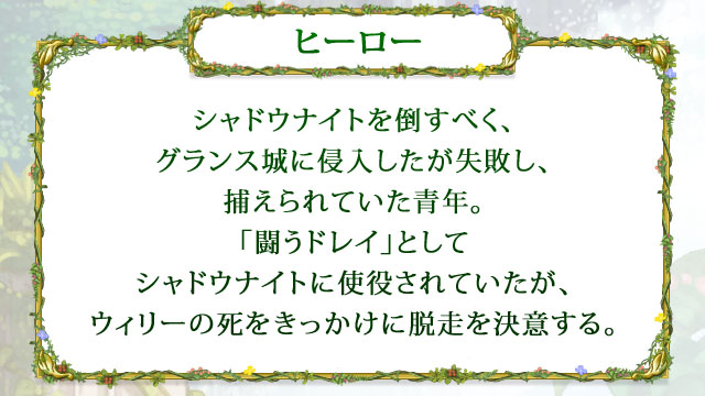 【ヒーロー】 シャドウナイトを倒すべく、グランス城に侵入したが失敗し、捕えられていた青年。「闘うドレイ」としてシャドウナイトに使役されていたが、ウィリーの死をきっかけに脱走を決意する。