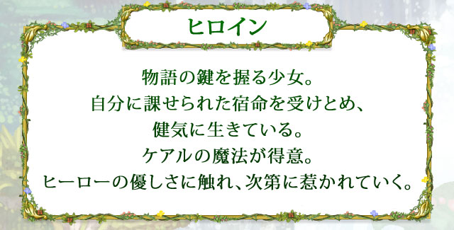 【ヒロイン】 物語の鍵を握る少女。自分に課せられた宿命を受けとめ、健気に生きている。ケアルの魔法が得意。ヒーローの優しさに触れ、次第に惹かれていく。