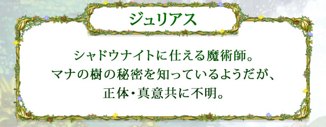 【ジュリアス】 シャドウナイトに仕える魔術師。マナの樹の秘密を知っているようだが、正体・真意共に不明。