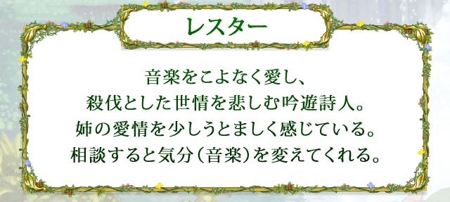 【レスター】 音楽をこよなく愛し、殺伐とした世情を悲しむ吟遊詩人。姉の愛情を少しうとましく感じている。相談すると気分（音楽）を変えてくれる。