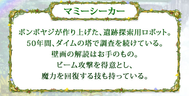 【マミーシーカー】 ボンボヤジが作り上げた、遺跡探索用ロボット。50年間、ダイムの塔で調査を続けている。壁画の解読はお手のもの。ビーム攻撃を得意とし、魔力を回復する技も持っている。