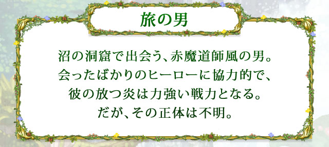 【旅の男】 沼の洞窟で出会う、赤魔道師風の男。会ったばかりのヒーローに協力的で、彼の放つ炎は力強い戦力となる。だが、その正体は不明。