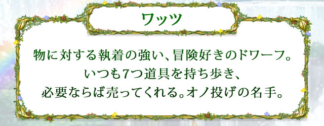 【ワッツ】 物に対する執着の強い、冒険好きのドワーフ。いつも7つ道具を持ち歩き、必要ならば売ってくれる。オノ投げの名手。