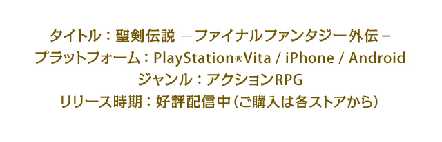 タイトル：聖剣伝説 –ファイナルファンタジー外伝-　プラットフォーム：PlayStation®Vita / iPhone / Android　ジャンル：アクションRPG　リリース時期：好評配信中（ご購入は各ストアから）
