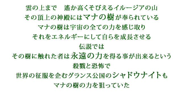 雲の上まで　遙か高くそびえるイルージアの山　その頂上の神殿にはマナの樹が奉られている　マナの樹は宇宙の全ての力を感じ取り　それをエネルギーにして自らを成長させる　伝説では　その樹に触れた者は永遠の力を得る事が出来るという　殺戮と恐怖で世界の征服を企むグランス公国のシャドウナイトもマナの樹の力を狙っていた