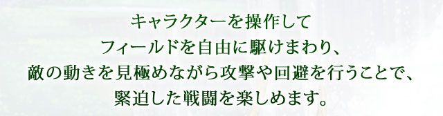 キャラクターを操作してフィールドを自由に駆けまわり、敵の動きを見極めながら攻撃や回避を行うことで、緊迫した戦闘を楽しめます。