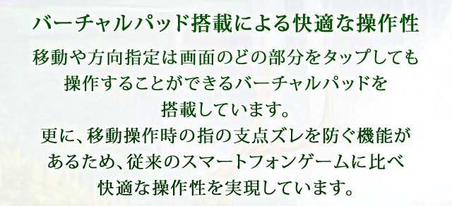 【バーチャルパッドの搭載による快適な操作性】 移動や方向指定は画面のどの部分をタップしても操作することができるバーチャルパッドを搭載しています。更に、移動操作時の指の支点ズレを防ぐ機能があるため、従来のスマートフォンゲームに比べ快適な操作性を実現しています。