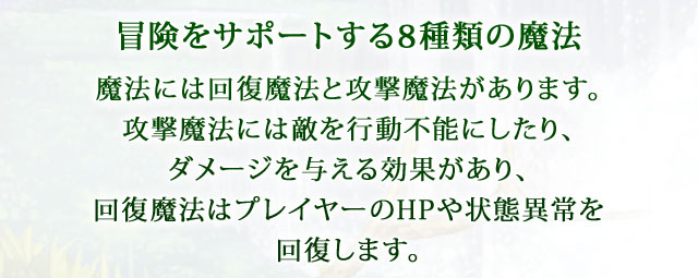 【冒険をサポートする8種類の魔法】 魔法には回復魔法と攻撃魔法があります。攻撃魔法には敵を行動不能にしたり、ダメージを与える効果があり、回復魔法はプレイヤーのHPや状態異常を回復します。