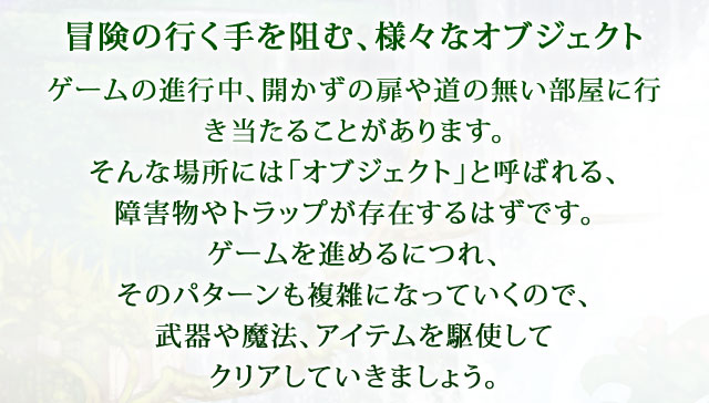 【冒険の行く手を阻む、様々なオブジェクト】 ゲームの進行中、開かずの扉や道の無い部屋に行き当たることがあります。そんな場所には「オブジェクト」と呼ばれる、障害物やトラップが存在するはずです。ゲームを進めるにつれ、そのパターンも複雑になっていくので、武器や魔法、アイテムを駆使してクリアしていきましょう。