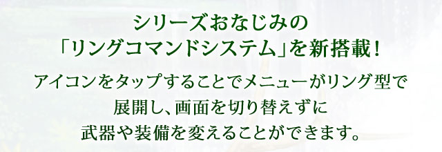 【シリーズおなじみの「リングコマンドシステム」を新搭載！】 アイコンをタップすることでメニューがリング型で展開し、画面を切り替えずに武器や装備を変えることができます。