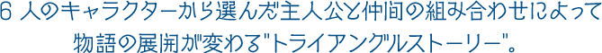 6 人のキャラクターから選んだ主人公と仲間の組み合わせによって物語の展開が変わる“トライアングルストーリー”。