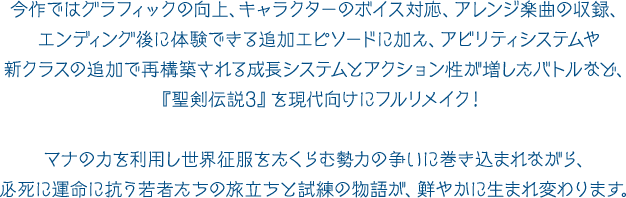 今作ではグラフィックの向上、キャラクターのボイス対応、アレンジ楽曲の収録、エンディング後に体験できる追加エピソードに加え、アビリティシステムや新クラスの追加で再構築される成長システムとアクション性が増したバトルなど、『聖剣伝説3』を現代向けにフルリメイク！マナの力を利用し世界征服をたくらむ勢力の争いに巻き込まれながら、
必死に運命に抗う若者たちの旅立ちと試練の物語が、鮮やかに生まれ変わります。