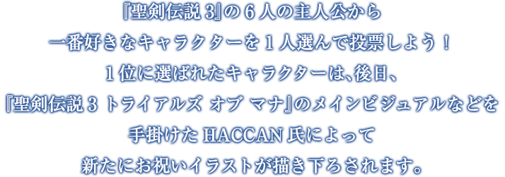 『聖剣伝説3』の6人の主人公から一番好きなキャラクターを1人選んで投票しよう！1位に選ばれたキャラクターは、後日、『聖剣伝説3 トライアルズ オブ マナ』のメインビジュアルなどを手掛けたHACCAN氏によって新たにお祝いイラストが描き下ろされます。