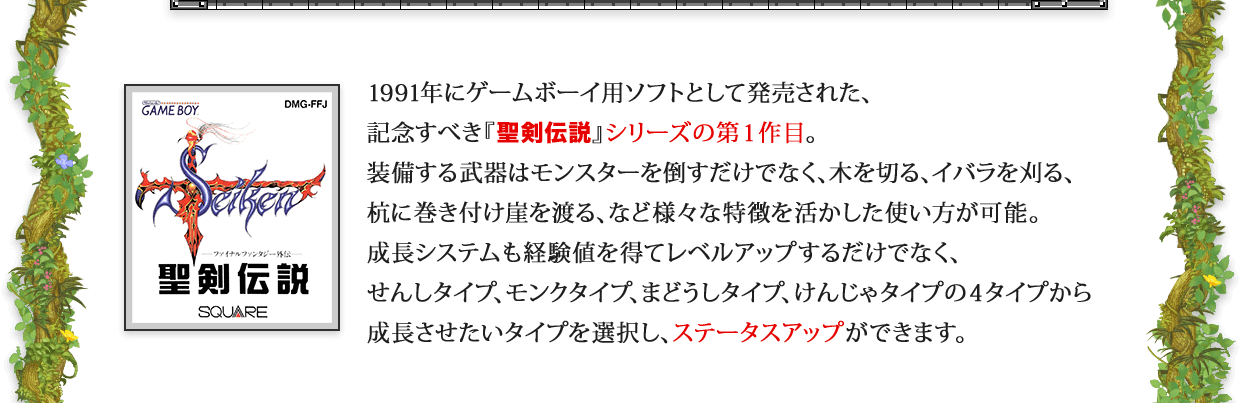 1991年にゲームボーイ用ソフトとして発売された、記念すべき『聖剣伝説』シリーズの第1作目。 装備する武器はモンスターを倒すだけでなく、木を切る、イバラを刈る、杭に巻き付け崖を渡る、など様々な特徴を活かした使い方が可能。成長システムも経験値を得てレベルアップするだけでなく、せんしタイプ、モンクタイプ、まどうしタイプ、けんじゃタイプの４タイプから成長させたいタイプを選択し、ステータスアップができます。