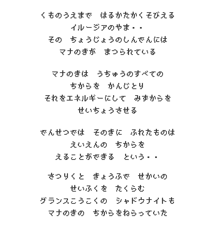 くものうえまで はるかたかくそびえる イルージアのやま・・ その ちょうじょうのしんでんには マナのきが まつられている　マナのきは うちゅうのすべての ちからを かんじとり それをエネルギーにして みずからを せいちょうさせる　でんせつでは そのきに ふれたものは えいえんの ちからを えることができる という・・　さつりくと きょうふで せかいの せいふくを たくらむ グランスこうこくの シャドウナイトも マナのきの ちからをねらっていた