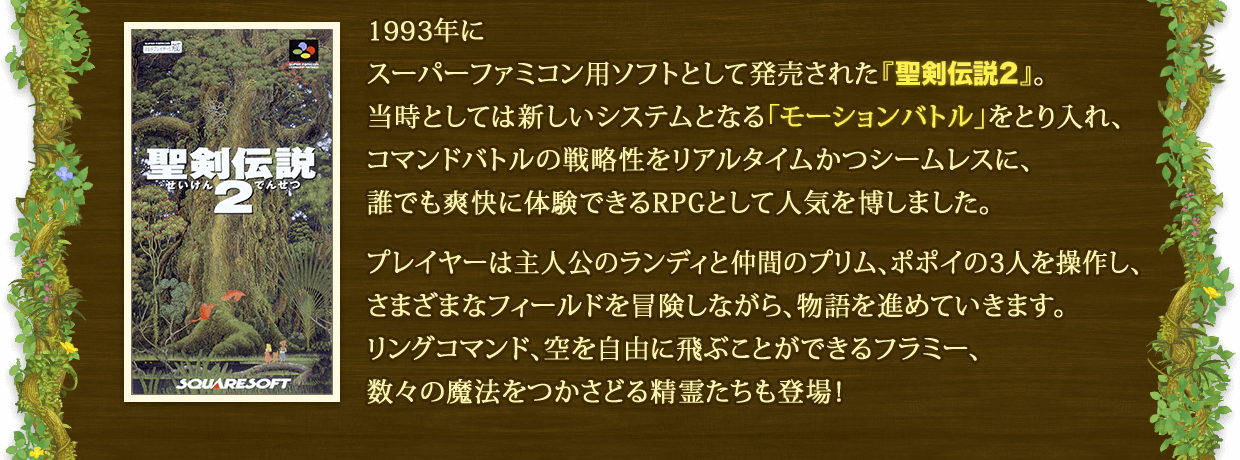 1993年にスーパーファミコン用ソフトとして発売された『聖剣伝説2』。当時としては新しいシステムとなる「モーションバトル」をとり入れ、コマンドバトルの戦略性をリアルタイムかつシームレスに、誰でも爽快に体験できるRPGとして人気を博しました。 プレイヤーは主人公のランディと仲間のプリム、ポポイの3人を操作し、さまざまなフィールドを冒険しながら、物語を進めていきます。リングコマンド、空を自由に飛ぶことができるフラミー、数々の魔法をつかさどる精霊たちも登場！