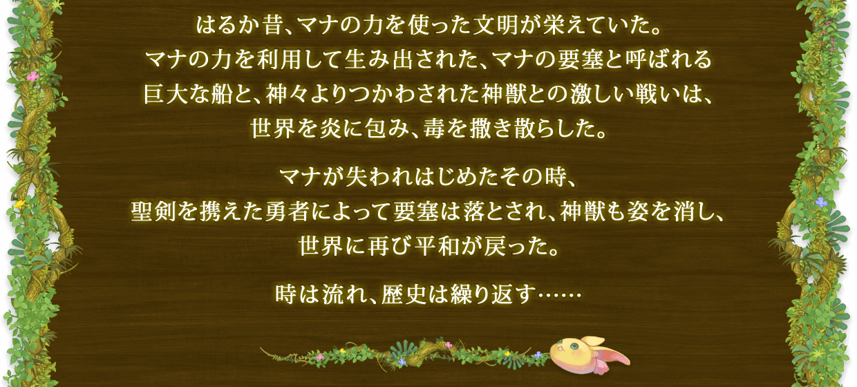 はるか昔、マナの力を使った文朙が栄えていた。マナの力を利用して生み出された、マナの要塞と呼ばれる巨大な船と、神々よりつかわされた神獣との激しい戦いは、世界を炎に包み、毒を撒き散らした。 マナが失われはじめたその時、聖剣を携えた勇者によって要塞は落とされ、神獣も姿を消し、世界に再び平和が戻った。 時は流れ、歴史は繰り返す……