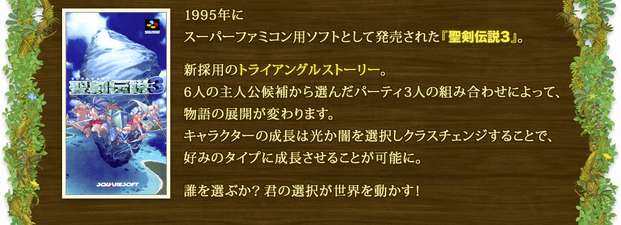 1995年にスーパーファミコン用ソフトとして発売された『聖剣伝説3』。 新採用のトライアングルストーリー。6人の主人公候補から選んだパーティ3人の組み合わせによって、物語の展開が変わります。キャラクターの成長は光か闇を選択しクラスチェンジすることで、好みのタイプに成長させることが可能に。 誰を選ぶか？君の選択が世界を動かす！