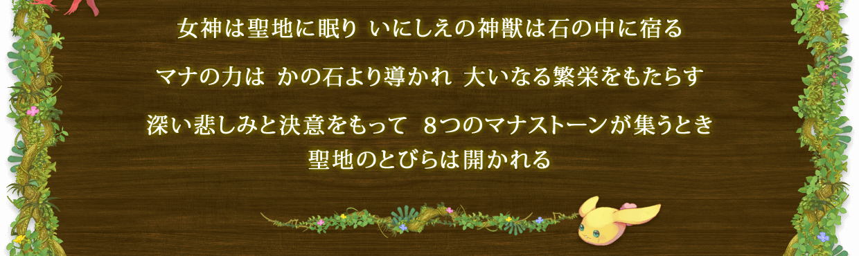 女神は聖地に眠り いにしえの神獣は石の中に宿る　マナの力は かの石より導かれ 大いなる繁栄をもたらす　深い悲しみと決意をもって ８つのマナストーンが集うとき 聖地のとびらは開かれる