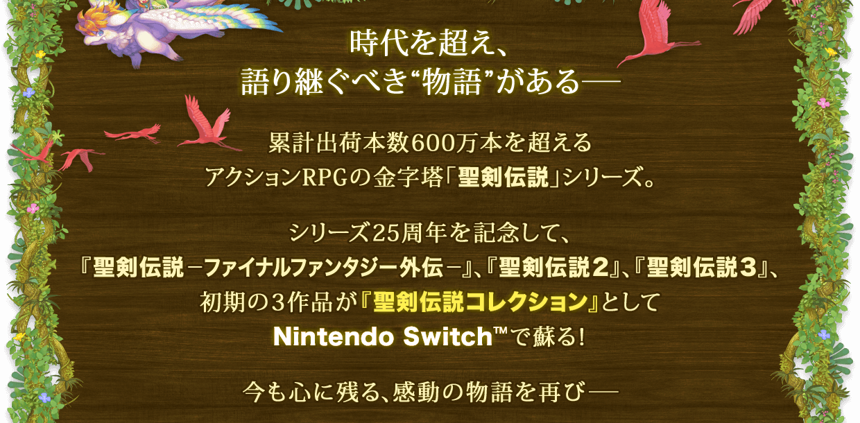 時代を超え、語り継ぐべき"物語"がある― 累計出荷本数600万本を超えるアクションRPGの金字塔「聖剣伝説」シリーズ。 シリーズ25周年を記念して、『聖剣伝説―ファイナルファンタジー外伝―』、『聖剣伝説2』、『聖剣伝説3』、初期の3作品が『聖剣伝説コレクション』としてNintendo Switch™で蘇る！ 今も心に残る、感動の物語を再び―